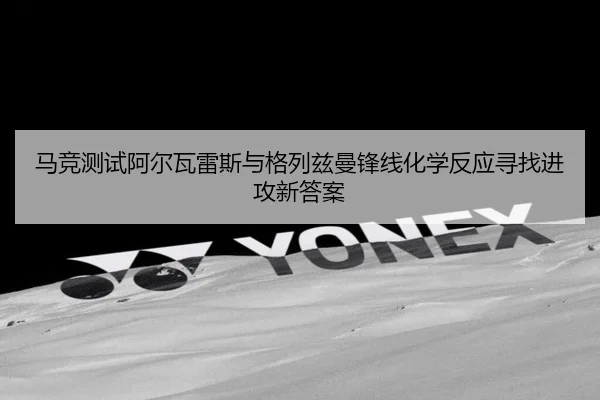 马竞测试阿尔瓦雷斯与格列兹曼锋线化学反应寻找进攻新答案